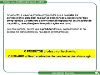 Finalmente,  o usuário  precisa compreender que  o produtor do conhecimento, para bem realizar as suas funções, necessita ter boa compreensão da estrutura governamental responsável pela elaboração da política, pelo planejamento e pelas ações em curso .  Isto não significa, porém, que o  produtor  deva ou possa imiscuir-se na política, no planejamento ou nas ações governamentais. O PRODUTOR produz o conhecimento. O USUÁRIO utiliza o conhecimento para tomar decisões e agir. 