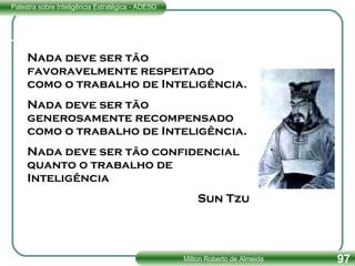 Nada deve ser tão favoravelmente respeitado como o trabalho de Inteligência. Nada deve ser tão generosamente recompensado como o trabalho de Inteligência. Nada deve ser tão confidencial quanto o trabalho de Inteligência Sun Tzu 