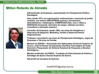 Milton Roberto de Almeida Administrador de Empresas, especializado em Planejamento Político-Estratégico. Atua, desde 1973, em organizações multinacionais e nacionais de portes variados, nos setores INDUSTRIAIS (químico, farmacêutico, eletroeletrônico, metalúrgico), COMERCIAIS (foto, cine e vídeo) e SERVIÇOS (transporte rodoviário de cargas, refeição-convênio, consultoria e educação superior). Consultor de Empresas, desde 1990, nas áreas de Inteligência e Segurança de Negócios, Marketing, Vendas e Desenvolvimento Organizacional. Professor universitário nas áreas de Planejamento Estratégico, Jogos de Empresas e Técnicas de Vendas. Membro da ADESG – Associação dos Diplomados da Escola Superior de Guerra, onde foi Diretor da Expressão Científica-Tecnológica do Poder Nacional e Pesquisador da Diretoria Estadual de Pesquisas e Estudos Estratégicos. Membro instituidor da FAEPE – Fundação de Altos Estudos de Política e Estratégia de Apoio à Escola Superior de Guerra. Oficial R/2 de Cavalaria do Exército [email_address] 