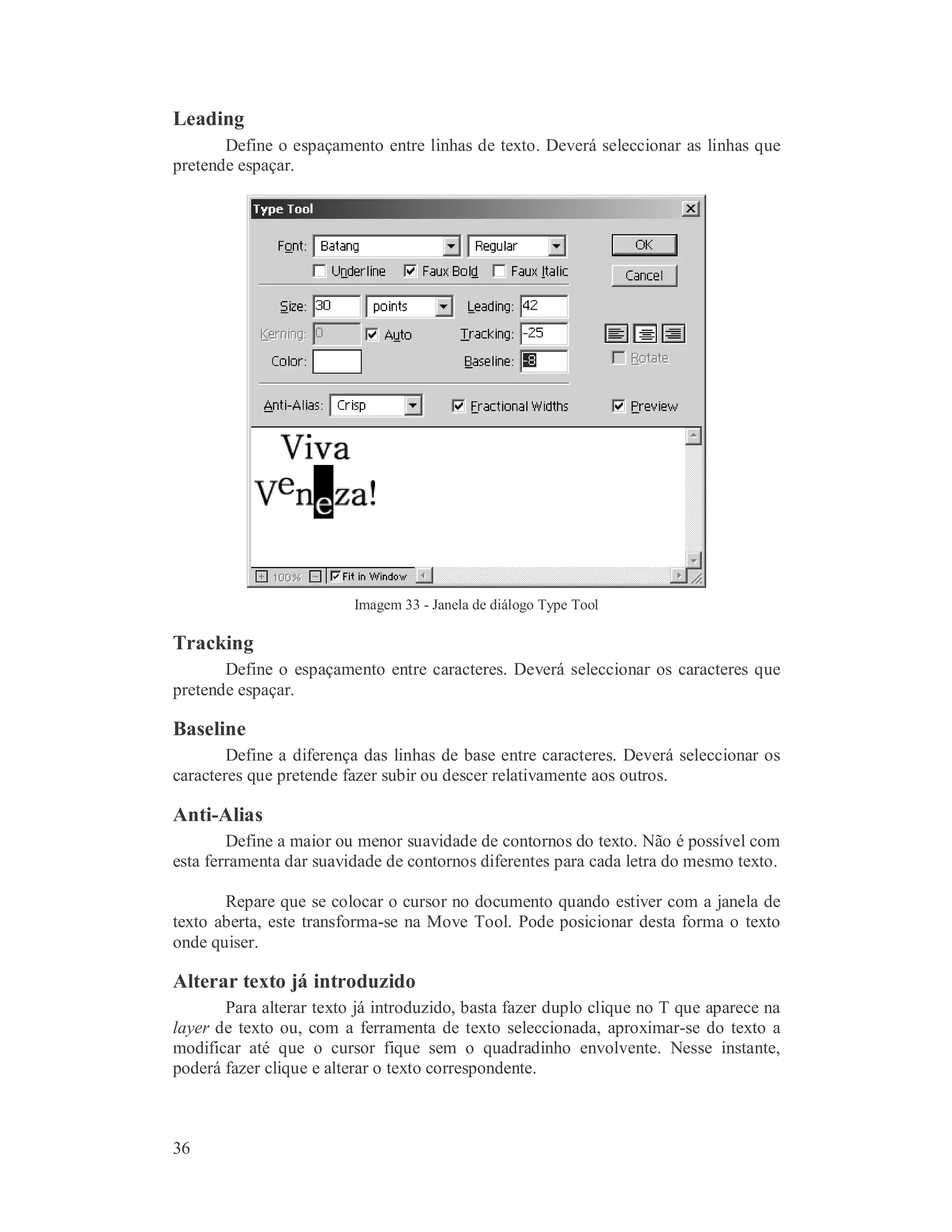 36
Leading
Define o espaçamento entre linhas de texto. Deverá seleccionar as linhas que
pretende espaçar.
Imagem 33 - Janela de diálogo Type Tool
Tracking
Define o espaçamento entre caracteres. Deverá seleccionar os caracteres que
pretende espaçar.
Baseline
Define a diferença das linhas de base entre caracteres. Deverá seleccionar os
caracteres que pretende fazer subir ou descer relativamente aos outros.
Anti-Alias
Define a maior ou menor suavidade de contornos do texto. Não é possível com
esta ferramenta dar suavidade de contornos diferentes para cada letra do mesmo texto.
Repare que se colocar o cursor no documento quando estiver com a janela de
texto aberta, este transforma-se na Move Tool. Pode posicionar desta forma o texto
onde quiser.
Alterar texto já introduzido
Para alterar texto já introduzido, basta fazer duplo clique no T que aparece na
layer de texto ou, com a ferramenta de texto seleccionada, aproximar-se do texto a
modificar até que o cursor fique sem o quadradinho envolvente. Nesse instante,
poderá fazer clique e alterar o texto correspondente.
 