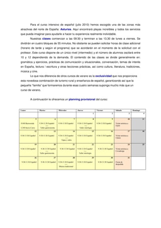 Para el curso intensivo de español (julio 2010) hemos escogido una de las zonas más
atractivas del norte de España: Asturias. Aquí encontrará playas increíbles y todos los servicios
que pueda imaginar para ayudarle a hacer tu experiencia realmente inolvidable.
            Nuestras clases comienzan a las 09:30 y terminan a las 13.30 de lunes a viernes. Se
dividirán en cuatro bloques de 55 minutos. No obstante se pueden solicitar horas de clase adicional
(horario de tarde y según el programa) que se acordarán en el momento de la solicitud con el
profesor. Este curso dispone de un único nivel (intermedio) y el número de alumnos oscilará entre
10 y 12 dependiendo de la demanda. El contenido de las clases se divide generalmente en:
gramática y ejercicios, prácticas de comunicación y situacionales, conversación, temas de interés
en España, lectura / escritura y otras lecciones prácticas, así como cultura, literatura, tradiciones,
música y cine.
            Lo que nos diferencia de otros cursos de verano es la exclusividad que nos proporciona
esta novedosa combinación de turismo rural y enseñanza de español, garantizando así que la
pequeña “familia” que formaremos durante esas cuatro semanas suponga mucho más que un
curso de verano.


            A continuación le ofrecemos un planning provisional del curso:


Lunes                    Martes                    Miércoles                 Jueves                    Viernes                  Sábado                   Domingo
                                                                                                   1                        2                        3              4


                     5                         6                         7                         8                        9                    10                11

10.00 Bienvenida         9.30-13.30 Español        9.30-13.30 Español        9.30-13.30 Español        9.30-13.30 Español       Visita turística a
                                 ----                                                  ----                                     Gijón
12.00 Inicio Curso        Taller gastronomía                                    Taller mitología
                   12                     13                         14                        15                       16                       17                18

9.30-13.30 Español       9.30-13.30 Español        9.30-13.30 Español        9.30-13.30 Español        9.30-13.30 Español       Visita turística a
                                                            ----                                                                Llanes
                                                       Tapas y sidra

                   19                     20                         21                        22                       23                       24                25

9.30-13.30 Español        9.30-13.30 Español        9.30-13.30 Español       9.30-13.30 Español         9.30-13.30 Español      Visita turística a
                                 ----                                                 ----                                      Covadonga
                         Taller gastronomía                                    Taller mitología

                   26                     27                         28                        29                       30                       31

 9.30-13.30 Español       9.30-13.30 Español       9.30-13.30 Español        9.30-13.30 Español         9.30-13.30 Español      Fiesta de
                                                           ----                                                                 despedida
                                                    Música tradicional
 