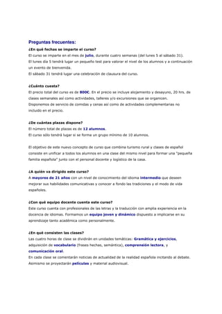 Preguntas frecuentes:
¿En qué fechas se imparte el curso?
El curso se imparte en el mes de julio, durante cuatro semanas (del lunes 5 al sábado 31).
El lunes día 5 tendrá lugar un pequeño test para valorar el nivel de los alumnos y a continuación
un evento de bienvenida.
El sábado 31 tendrá lugar una celebración de clausura del curso.


¿Cuánto cuesta?
El precio total del curso es de 800€. En el precio se incluye alojamiento y desayuno, 20 hrs. de
clases semanales así como actividades, talleres y/o excursiones que se organicen.
Disponemos de servicio de comidas y cenas así como de actividades complementarias no
incluido en el precio.


¿De cuántas plazas dispone?
El número total de plazas es de 12 alumnos.
El curso sólo tendrá lugar si se forma un grupo mínimo de 10 alumnos.


El objetivo de este nuevo concepto de curso que combina turismo rural y clases de español
consiste en unificar a todos los alumnos en una clase del mismo nivel para formar una “pequeña
familia española” junto con el personal docente y logístico de la casa.


¿A quién va dirigido este curso?
A mayores de 21 años con un nivel de conocimiento del idioma intermedio que deseen
mejorar sus habilidades comunicativas y conocer a fondo las tradiciones y el modo de vida
españoles.


¿Con qué equipo docente cuenta este curso?
Este curso cuenta con profesionales de las letras y la traducción con amplia experiencia en la
docencia de idiomas. Formamos un equipo joven y dinámico dispuesto a implicarse en su
aprendizaje tanto académica como personalmente.


¿En qué consisten las clases?
Las cuatro horas de clase se dividirán en unidades temáticas: Gramática y ejercicios,
adquisición de vocabulario (frases hechas, semántica), comprensión lectora, y
comunicación oral.
En cada clase se comentarán noticias de actualidad de la realidad española incitando al debate.
Asimismo se proyectarán películas y material audiovisual.
 