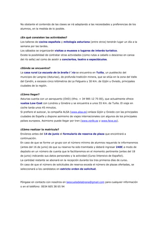No obstante el contenido de las clases se irá adaptando a las necesidades y preferencias de los
alumnos, en la medida de lo posible.


¿En qué consisten las actividades?
Los talleres de cocina española y mitología asturiana (entre otros) tendrán lugar un día a la
semana por las tardes.
Los sábados se organizarán visitas a museos o lugares de interés turístico.
Existe la posibilidad de contratar otras actividades (como rutas a caballo o descenso en canoa
del río sella) así como de asistir a conciertos, teatro o espectáculos.


¿Dónde se encuentra?
La casa rural La escuela de la braña l´rio se encuentra en Tuilla, un pueblecito del
municipio de Langreo (Asturias), de profunda tradición minera, que se sitúa en la zona del Valle
del Candín, a escasos cinco kilómetros de La Felguera y 30 Km. de Gijón u Oviedo, principales
ciudades de la región.


¿Cómo llegar?
Asturias cuenta con un aeropuerto (OVD) (tfno. + 34 985 12 75 00), que actualmente ofrece
vuelos Low Cost con Londres y Ginebra y se encuentra a unos 55 Km. de Tuilla. El viaje en
coche tarda unos 45 minutos.
Si prefiere el autocar, la compañía ALSA (www.alsa.es) enlaza Gijón y Oviedo con las principales
ciudades de España y dispone asimismo de viajes internacionales con algunos de los principales
países europeos. Asimismo puede llegar por tren (www.renfe.es y www.feve.es).


¿Cómo realizar la matrícula?
Envíenos antes del 14 de junio el formulario de reserva de plaza que encontrará a
continuación.
En caso de que se forme un grupo con el número mínimo de alumnos requerido le informaremos
(antes del 16 de junio) de que su reserva ha sido tramitada y deberá ingresar 240€ a modo de
depósito en un número de cuenta que le facilitaremos en el momento pertinente (antes del 18
de junio) indicando sus datos personales y la actividad (Curso Intensivo de Español).
La cantidad restante se abonará en la recepción durante los tres primeros días de curso.
En caso de que el número de solicitudes de reserva exceda el número de plazas ofertadas, se
seleccionará a los candidatos en estricto orden de solicitud.




Póngase en contacto con nosotros en laescueladelabrana@gmail.com para cualquier información
o en el teléfono: 0034 605 38 65 94
 