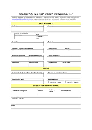 PRE-INSCRIPCIÓN EN EL CURSO INTENSIVO DE ESPAÑOL (julio 2010)
Por favor, rellene el siguiente formulario a máquina o a mano con letra clara, y envíelo por correo electrónico: a
laescueladelabrana@gmail.com Le rogamos que cumplimente el formulario lo más extensamente posible.


                                                DATOS PERSONALES
Apellidos                                                      Nombre




         Fecha de nacimiento               Sexo
         (dd/mm/aaaa)
                                              Varón
                                           Mujer


Dirección                                                      Ciudad




Provincia / Región / Estado Federal                            Código postal                Nación




Número de pasaporte            Fecha de expiración             Correo electrónico




Teléfono fijo                  Teléfono móvil                  Día de llegada           Día de salida




                                                         ESTUDIOS

Nivel de estudios (universitarios, bachillerato, etc.)         Estudios universitarios realizados




Universidad / Centro                                           Nivel de español

                                                                    Intermedio - bajo           Intermed. – superior


                                      INFORMACIÓN COMPLEMENTARIA

                                                                    Teléfono
Contacto de emergencia                          Teléfono                            Correo electrónico
                                                                    móvil




Aficiones e intereses




Firma:
 