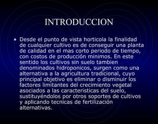 INTRODUCCION
• Desde el punto de vista horticola la finalidad
  de cualquier cultivo es de conseguir una planta
  de calidad en el mas corto periodo de tiempo,
  con costos de producción minimos. En este
  sentido los cultivos sin suelo tambien
  denominados hidroponicos, surgen como una
  alternativa a la agricultura tradicional, cuyo
  principal objetivo es eliminar o disminuir los
  factores limitantes del crecimiento vegetal
  asociados a las caracteristicas del suelo,
  sustituyéndolos por otros soportes de cultivos
  y aplicando tecnicas de fertilización
  alternativas.
 