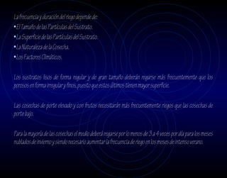 La frecuencia y duración del riego depende de:
•El Tamaño de las Partículas del Sustrato.
•La Superficie de las Partículas del Sustrato.
•La Naturaleza de la Cosecha.
•Los Factores Climáticos.

Los sustratos lisos de forma regular y de gran tamaño deberán regarse más frecuentemente que los
porosos en forma irregular y finos, puesto que estos últimos tienen mayor superficie.

Las cosechas de porte elevado y con frutos necesitarán más frecuentemente riegos que las cosechas de
porte bajo.

Para la mayoría de las cosechas el medio deberá regarse por lo menos de 3 a 4 veces por día para los meses
nublados de invierno y siendo necesario aumentar la frecuencia de riego en los meses de intenso verano.
 