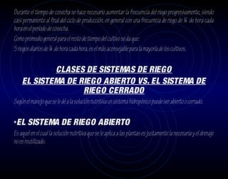 Durante el tiempo de cosecha se hace necesario aumentar la frecuencia del riego progresivamente, siendo
casi permanente al final del ciclo de producción, en general con una frecuencia de riego de ¼ de hora cada
hora en el período de cosecha.
Como promedio general para el resto de tiempo del cultivo se da que:
5 riegos diarios de ¼ de hora cada hora, es el más aconsejable para la mayoría de los cultivos.

            CLASES DE SISTEMAS DE RIEGO
    EL SISTEMA DE RIEGO ABIERTO VS. EL SISTEMA DE
                   RIEGO CERRADO
Según el manejo que se le dé a la solución nutritiva un sistema hidropónico puede ser abierto o cerrado.

•EL SISTEMA DE RIEGO ABIERTO
Es aquel en el cual la solución nutritiva que se le aplica a las plantas es justamente la necesaria y el drenaje
no es reutilizado.
 