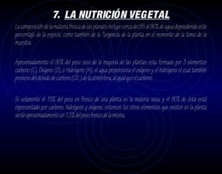 7. LA NUTRICIÓN VEGETAL
La composición de la materia fresca de las planats incluye cerca del 85 al 90% de agua dependiendo este
porcentaje de la especie, como también de la Turgencia de la planta en el momento de la toma de la
muestra.

Aproximadamente el 90% del peso seco de la mayoría de las plantas esta formado por 3 elementos
carbono (C), Oxígeno (O), e Hidrógeno (H), el agua proporciona el oxígeno y el hidrógeno el cual también
proviene del dióxido de carbono (CO2 ) de la atmósfera, al igual que el carbono.

Si solamente el 15% del peso en fresco de una planta es la materia seca, y el 90% de ésta está
representado por carbono, hidrógeno y oxígeno, entonces los otros elementos que existen en la planta
serán aproximadamente un 1,5% del peso fresco de la misma.
 