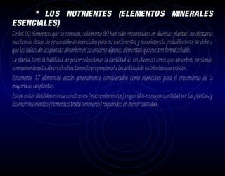 * LOS NUTRIENTES (ELEMENTOS MINERALES
ESENCIALES)
De los 92 elementos que se conocen, solamente 60 han sido encontrados en diversas plantas; no obstante
muchos de éstos no se consideran esenciales para su crecimiento, y su existencia probablemente se debe a
que las raíces de las plantas absorben en su entorno algunos elementos que existen forma soluble.
La planta tiene la habilidad de poder seleccionar la cantidad de los diversos iones que absorben, no siendo
normalmente esta absorción directamente proporcional a la cantidad de nutrientes que existen.
Solamente 17 elementos están generalmente considerados como esenciales para el crecimiento de la
mayoría de las plantas.
Estos están divididos en macronutrienes (macro-elementos) requeridos en mayor cantidad por las plantas, y
los micronutrientes (elementos traza o menores) requeridos en menor cantidad.
 
