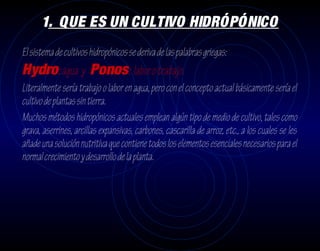 1. QUE ES UN CULTIVO HIDRÓPÓNICO
El sistema de cultivos hidropónicos se deriva de las palabras griegas:
Hydro: agua y Ponos: labor o trabajo.
Literalmente sería trabajo o labor en agua, pero con el concepto actual básicamente sería el
cultivo de plantas sin tierra.
Muchos métodos hidropónicos actuales emplean algún tipo de medio de cultivo, tales como
grava, aserrines, arcillas expansivas, carbones, cascarilla de arroz, etc., a los cuales se les
añade una solución nutritiva que contiene todos los elementos esenciales necesarios para el
normal crecimiento y desarrollo de la planta.
 