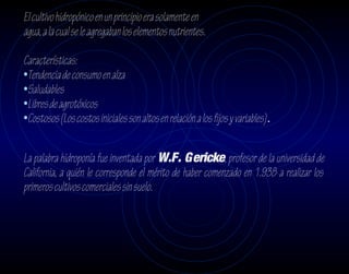 El cultivo hidropónico en un principio era solamente en
agua, a la cual se le agregaban los elementos nutrientes.

Características:
•Tendencia de consumo en alza
•Saludables
•Libres de agrotóxicos
•Costosos (Los costos iniciales son altos en relación a los fijos y variables).

La palabra hidroponía fue inventada por W.F. Gericke, profesor de la universidad de
California, a quién le corresponde el mérito de haber comenzado en 1.938 a realizar los
primeros cultivos comerciales sin suelo.
 