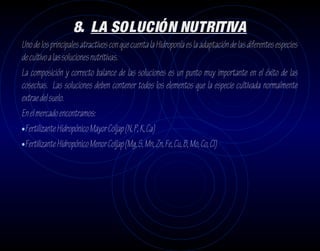 8. LA SOLUCIÓN NUTRITIVA
Uno de los principales atractivos con que cuenta la Hidroponía es la adaptación de las diferentes especies
de cultivo a las soluciones nutritivas.
La composición y correcto balance de las soluciones es un punto muy importante en el éxito de las
cosechas. Las soluciones deben contener todos los elementos que la especie cultivada normalmente
extrae del suelo.
En el mercado encontramos:
•Fertilizante Hidropónico Mayor Coljap (N, P, K, Ca)
•Fertilizante Hidropónico Menor Coljap (Mg, S, Mn, Zn, Fe, Cu, B, Mo, Co, Cl)
 