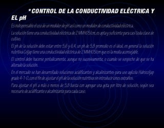 * CONTROL DE LA CONDUCTIVIDAD ELÉCTRICA Y
EL pH
Es indispensable el uso de un medidor de pH así como un medidor de conductividad eléctrica.
La solución tiene una conductividad eléctrica de 2 MMH05/cm, es apta y suficiente para casí toda clase de
cultivo.
El ph de la solución debe estar entre 5,6 y 6,4, un ph de 5,8 promedio es el ideal, en general la solución
nutritiva Coljap tiene una conductividad eléctrica de 2 MMH05/cm que es la media aconsejable.
El control debe hacerse períodicamente, aunque no sucesivamente, o cuando se sospeche de que se ha
alterado la solución.
En el mercado se han desarrollado soluciones acidificantes y alcalinizantes para uso agícola Hidrocoljap
grado 4-1-0, con el fin de ajustar el pH de la solución nutritiva sin introducir iones extraños.
Para ajustar el pH a más o menos de 5,8 basta con agregar una gota por litro de solución, según sea
necesario de acidificante o alcalinizante para cada caso.
 