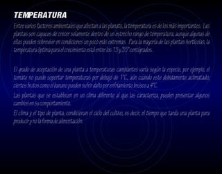 TEMPERATURA
Entre varios factores ambientales que afectan a las planats, la temperatura es de los más importantes. Las
plantas son capaces de crecer solamente dentro de un estrecho rango de temperatura, aunque algunas de
ellas pueden sobrevivir en condiciones un poco más extremas. Para la mayoría de las plantas hortícolas, la
temperatura óptima para el crecimiento está entre los 15 y 35° centígrados.

El grado de aceptación de una planta a temperaturas cambiantes varía según la especie, por ejemplo, el
tomate no puede soportar temperaturas por debajo de 1°C., aún cuando este debidamente aclimatado;
ciertos frutos como el banano pueden sufrir daño por enfriamiento brusco a 4°C.
Las plantas que se establecen en un clima diferente al que las caracteriza, pueden presentar algunos
cambios en su comportamiento.
El clima y el tipo de planta, condicionan el ciclo del cultivo, es decir, el tiempo que tarda una planta para
producir y no la forma de alimentación.
 