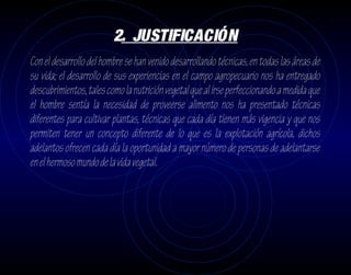 2. JUSTIFICACIÓN
Con el desarrollo del hombre se han venido desarrollando técnicas, en todas las áreas de
su vida; el desarrollo de sus experiencias en el campo agropecuario nos ha entregado
descubrimientos, tales como la nutrición vegetal que al irse perfeccionando a medida que
el hombre sentía la necesidad de proveerse alimento nos ha presentado técnicas
diferentes para cultivar plantas, técnicas que cada día tienen más vigencia y que nos
permiten tener un concepto diferente de lo que es la explotación agrícola, dichos
adelantos ofrecen cada día la oportunidad a mayor número de personas de adelantarse
en el hermoso mundo de la vida vegetal.
 