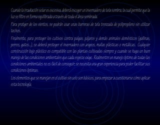 Cuando la irradiación solar es excesiva, deberá escoger un invernadero de tela sombra, la cual permite que la
luz se filtre en forma equilibrada a través de toda el área sembrada.
Para protger de los vientos, se podrán usar unas barreras de tela trenzada de polipropileno sin utilizar
techos.
Finalmente, para proteger los cultivos contra palgas, pájaros y demás animales domésticos (gallinas,
perros, gatos...), se deberá proteger el invernadero con angeos, mallas plásticas o metálicas. Cualquier
construcción bajo plástico es compatible con las plantas cultivadas siempre y cuando se haga un buen
manejo de las condiciones ambientales que cada especie exige. Realmentre un manejo óptimo de todas las
condiciones ambientales no es fácil de conseguir; se necesita una gran experiencia para poder facilitar sus
condiciones óptimas.
Los elementos que se manejan en el cultivo sin uelo son básicos, para empezar a cuestionarse cómo aplicar
esta tecnología.
 