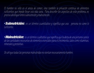 El hambre no sólo es el ansia de comer, sino también la privación continua de alimentos
suficientes que impide llevar una vida sana. Para describir los aspectos de este problema, es
preciso distinguir entre subnutrición y malnutrición.

•Subnutrición: es un término cuantitativo y significa que una persona no come lo
suficiente.

•Malnutrición: es un término cualitativo que significa que la dieta de una persona carece
de las cantidades necesarias de elementos esenciales para el crecimiento, tales como vitaminas,
minerales y proteínas.

De ahí que todas las personas malnutridas no sientan necesariamente hambre.
 