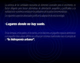La carencia de las cantidades necesarias de elementos esenciales para el crecimiento, es
factor obligante para buscar alternativas de alimentación asequibles y justificables a la
realidad socio-económica sentida por los pobladores de los países tercermundistas.
Los siguientes aspectos detectados justifican la adaptación de esta tecnología:

•Lugares donde no hay suelo.

En las terrazas, en los patios, en los techos, en los balcones, en pequeños espacios domésticos
o en pequeños lotes urbano difíciles de cultivar por sistemas tradicionales nace el concepto de
la “la hidroponía urbana”.
 