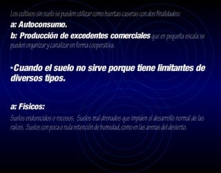 Los cultivos sin suelo se pueden utilizar como huertas caseras con dos finalidades:
a: Autoconsumo.
b: Producción de excedentes comerciales que en pequeña escala se
pueden organizar y canalizar en forma cooperativa.

•Cuando el suelo no sirve porque tiene limitantes de
diversos tipos.

a: Físicos:
Suelos endurecidos o rocosos. Suelos mal drenados que impiden el desarrollo normal de las
raíces. Suelos con poca o nula retención de humedad, como en las arenas del desierto.
 