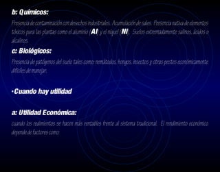 b: Químicos:
Presencia de contaminación con desechos industriales. Acumulación de sales. Presencia nativa de elementos
tóxicos para las plantas como el aluminio (Al) y el níquel (Ni). Suelos extremadamente salinos, ácidos o
alcalinos.
c: Biológicos:
Presencia de patógenos del suelo tales como: nemátodos, hongos, insectos y otras pestes económicamente
difíciles de manejar.

•Cuando hay utilidad

a: Utilidad Económica:
cuando los redimientos se hacen más rentables frente al sistema tradicional. El rendimiento económico
depende de factores como:
 
