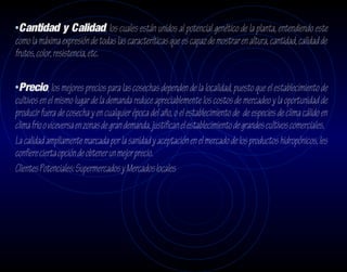 •Cantidad y Calidad, los cuales están unidos al potencial genético de la planta, entendiendo este
como la máxima expresión de todas las caracteríticas que es capaz de mostrar en altura, cantidad, calidad de
frutos, color, resistencia, etc.


•Precio, los mejores precios para las cosechas dependen de la localidad, puesto que el establecimiento de
cultivos en el mismo lugar de la demanda reduce apreciablemente los costos de mercadeo y la oportunidad de
producir fuera de cosecha y en cualquier época del año, o el establecimiento de de especies de clima cálido en
clima frio o viceversa en zonas de gran demanda, justifican el establecimiento de grandes cultivos comerciales.
La calidad ampliamente marcada por la sanidad y aceptación en el mercado de los productos hidropónicos, les
confiere cierta opción de obtener un mejor precio.
Clientes Potenciales: Supermercados y Mercados locales
 