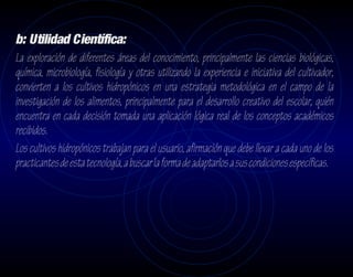 b: Utilidad Científica:
La exploración de diferentes áreas del conocimiento, principalmente las ciencias biológicas,
química, microbiología, fisiología y otras utilizando la experiencia e iniciativa del cultivador,
convierten a los cultivos hidropónicos en una estrategia metodológica en el campo de la
investigación de los alimentos, principalmente para el desarrollo creativo del escolar, quién
encuentra en cada decisión tomada una aplicación lógica real de los conceptos académicos
recibidos.
Los cultivos hidropónicos trabajan para el usuario, afirmación que debe llevar a cada uno de los
practicantes de esta tecnología, a buscar la forma de adaptarlos a sus condiciones específicas.
 