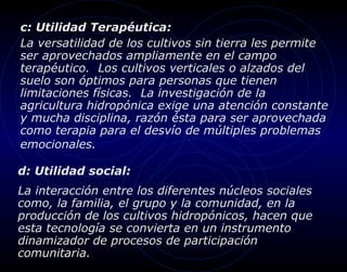 c: Utilidad Terapéutica:
La versatilidad de los cultivos sin tierra les permite
ser aprovechados ampliamente en el campo
terapéutico. Los cultivos verticales o alzados del
suelo son óptimos para personas que tienen
limitaciones físicas. La investigación de la
agricultura hidropónica exige una atención constante
y mucha disciplina, razón ésta para ser aprovechada
como terapia para el desvío de múltiples problemas
emocionales.

d: Utilidad social:
La interacción entre los diferentes núcleos sociales
como, la familia, el grupo y la comunidad, en la
producción de los cultivos hidropónicos, hacen que
esta tecnología se convierta en un instrumento
dinamizador de procesos de participación
comunitaria.
 