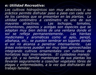 e: Utilidad Recreativa:
Los cultivos hidropónicos son muy atractivos y su
práctica permite disfrutar paso a paso con cada uno
de los cambios que se presentan en las plantas. La
utilidad centímetro a centímetro es uno de sus
mayores atractivos.        Las lechugas, tomates,
pimentones, pepinos y acelgas son especies que se
adaptan muy bien detrás de una ventana donde el
sol se refleja permanentemente.         Las hierbas
medicinales y aromáticas como el apío, perejil,
albahaca, etc., se pueden sembrar en lugares donde
el sol no alcanza a penetrar intensamente. Las
áreas exteriores pueden ser muy bien aprovechadas
integrando cultivos ornamentales con cultivos de
hortalizas bajo invernaderos. El cuidadoso manejo
que Ud. y su familia mantengan de sus plantas los
llevarán seguramente a cosechar vegetales libres de
plagas y enfermedades, a la vez que disfrutarán del
trabajo familiar.
 