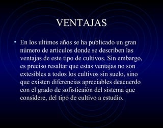 VENTAJAS
• En los ultimos años se ha publicado un gran
  número de articulos donde se describen las
  ventajas de este tipo de cultivos. Sin embargo,
  es preciso resaltar que estas ventajas no son
  extesibles a todos los cultivos sin suelo, sino
  que existen diferencias apreciables deacuerdo
  con el grado de sofisticaión del sistema que
  considere, del tipo de cultivo a estudio.
 