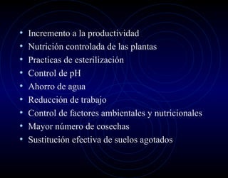 •   Incremento a la productividad
•   Nutrición controlada de las plantas
•   Practicas de esterilización
•   Control de pH
•   Ahorro de agua
•   Reducción de trabajo
•   Control de factores ambientales y nutricionales
•   Mayor número de cosechas
•   Sustitución efectiva de suelos agotados
 