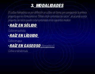3. MODALIDADES
El cultivo hidropónico es por definición un cultivo sin tierra; por consiguiente la primera
pregunta que nos formulamos es “Dónde están contenidas las raíces” , de acuerdo a esta
pregunta, las raíces pueden estar contenidas en los siguientes medios:
•RAÍZ EN SÓLIDO:
Cultivo en sustrato.
•RAÍZ EN LÍQUIDO:
Cultivo en agua.
•RAÍZ EN GASEOSO (Aeropónico):
Cultivo a raíz desnuda.
 