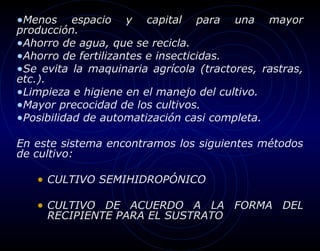 •Menos     espacio y capital para una mayor
producción.
•Ahorro de agua, que se recicla.
•Ahorro de fertilizantes e insecticidas.
•Se evita la maquinaria agrícola (tractores, rastras,
etc.).
•Limpieza e higiene en el manejo del cultivo.
•Mayor precocidad de los cultivos.
•Posibilidad de automatización casi completa.

En este sistema encontramos los siguientes métodos
de cultivo:

   • CULTIVO SEMIHIDROPÓNICO

   • CULTIVO DE ACUERDO A LA FORMA DEL
     RECIPIENTE PARA EL SUSTRATO
 