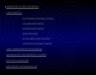 • MEDIOS DE CULTIVO, SUSTRATOS
- CARACTERÍSTICAS
                 - SER FÍSICAMENTE ADECUADOS, ESTABLES.
                 - SER QUÍMICAMENTE INERTES
                 - SER BILÓGICAMENTE INERTES
                 - BUENA CAPILARIDAD
                 - DE FÁCIL CONSECUCIÓN Y BAJO COSTO
                 - CAPACIDAD DE RETENCIÓN DE HUMEDAD

- TABLA. PROPIEDADES DE LOS SUSTRATOS
- MOVIMIENTO DEL AGUA DENTRO DEL SUSTRATO
- EFECTO DE LA INUNDACIÓN
- AIREACIÓN DEL SISTEMA RADICULAR
 