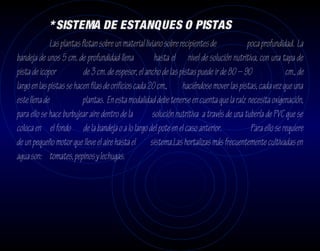 * SISTEMA DE ESTANQUES O PISTAS
             Las plantas flotan sobre un material liviano sobre recipientes de            poca profundidad. La
bandeja de unos 5 cm. de profundidad llena             hasta el nivel de solución nutritiva, con una tapa de
pista de icopor           de 3 cm. de espesor, el ancho de las pistas puede ir de 80 – 90                cm., de
largo en las pistas se hacen filas de orificios cada 20 cm., haciéndose mover las pistas, cada vez que una
este llena de             plantas. En esta modalidad debe tenerse en cuenta que la raíz necesita oxigenación,
para ello se hace burbujear aire dentro de la         solución nutritiva a través de una tubería de PVC que se
coloca en el fondo de la bandeja o a lo largo del pote en el caso anterior.                Para ello se requiere
de un pequeño motor que lleve el aire hasta el sistema.Las hortalizas más frecuentemente cultivadas en
agua son: tomates, pepinos y lechugas.
 