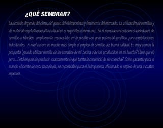 ¿QUÉ SEMBRAR?
La decisión depende del clima, del gusto del hidroponista y finalmente del mercado. La utilización de semillas y
de material vegetativo de alta calidad es el requisito número uno. En el mercado encontramos variedades de
semillas o híbridos ampliamente reconocidos en lo posible con gran potencial genético, para explotaciones
industriales. A nivel casero es mucho más simple el empleo de semillas de buena calidad. Es muy común la
pregunta “¿puedo utilizar semilla de los tomates de mi cocina o de los producidos en mi huerto? Claro que sí,
pero... Está seguro de producir exactamente lo que tanto lo convenció de su cosecha? Como garantia para el
manejo eficiente de esta tecnología, es recomdable para el hidroponista aficionado el empleo de una a cuatro
especies.
 