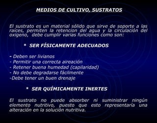 MEDIOS DE CULTIVO, SUSTRATOS


El sustrato es un material sólido que sirve de soporte a las
raíces, permiten la retencion del agua y la circulación del
oxigeno, debe cumplir varias funciones como son:

     * SER FÍSICAMENTE ADECUADOS

-Deben ser livianos
-Permitir una correcta aireación
-Retener buena humedad (capilaridad)
-No debe degradarse fácilmente
-Debe tener un buen drenaje

      * SER QUÍMICAMENTE INERTES

El sustrato no puede absorber ni suministrar ningún
elemento nutritivo, puesto que esto representaría una
alteración en la solución nutritiva.
 