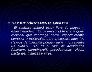 * SER BIOLÓGICAMENTE INERTES
    El sustrato deberá estar libre de plagas y
  enfermedades. Es peligroso utilizar cualquier
  material que contenga tierra, especialmente
  compost o materiales muy arcillosos, pues los
  riesgos de infección pueden dañar totalmente
  un cultivo.    Tal es el caso de nemátodos
  fusarium, damping/off, pseudomonas, algas,
  bacterias, malezas y virus.
 