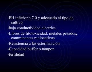 -PH inferior a 7.0 y adecuado al tipo de
  cultivo
-baja conductividad electrica
-Libres de fitotoxicidad: metales pesados,
  contminantes radioactivos
-Resistencia a las esterilización
-Capacidad buffer o támpon
-fertilidad
 