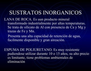 SUSTRATOS INORGANICOS
LANA DE ROCA. Es uun producto mineral
 transformado industrialmente por altas temperaturas.
 Se trata de silicato de Al con presencia de Ca y Mg y
 trazas de Fe y Mn.
  Presenta una alta capacidad de retención de agua,
 facilmente disponible y gran aireación.

ESPUMA DE POLIURETANO. Es muy resistente
  pudiendose utilizar durante 10 o 15 años, su alto precio
  es limitante, tiene problemas ambientales de
  eliminación
 
