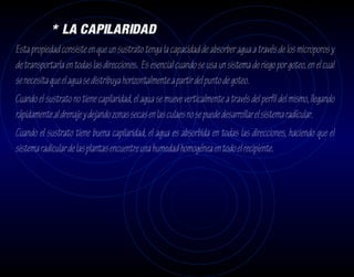 * LA CAPILARIDAD
Esta propiedad consiste en que un sustrato tenga la capacidad de absorber agua a través de los microporos y
de transportarla en todas las direcciones. Es esencial cuando se usa un sistema de riego por goteo, en el cual
se necesita que el agua se distribuya horizontalmente a partir del punto de goteo.
Cuando el sustrato no tiene capilaridad, el agua se mueve verticalmente a través del perfil del mismo, llegando
rápidamente al drenaje y dejando zonas secas en las culaes no se puede desarrollar el sistema radícular.
Cuando el sustrato tiene buena capilaridad, el agua es absorbida en todas las direcciones, haciendo que el
sistema radicular de las plantas encuentre una humedad homogénea en todo el recipiente.
 