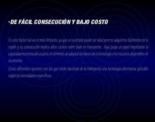 •DE FÁCIL CONSECUCIÓN Y BAJO COSTO

Es este factor tal vez el más limitante, ya que un sustrato puede ser ideal pero no adquirirse fácilmente en la
región y su consecución implica altos costos sobre todo en transporte. Aquí juega un papel importante la
capacidad recursiva del usuario, en términos de adaptar las bases de la tecnología a los recursos disponibles en
su entorno.
Estas diferentes opciones son las que están haciendo de la Hidroponía una tecnología alternativa aplicable
según las necesidades específicas.
 