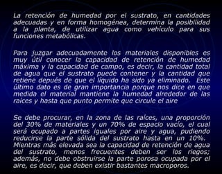 La retención de humedad por el sustrato, en cantidades
adecuadas y en forma homogénea, determina la posibilidad
a la planta, de utilizar agua como vehículo para sus
funciones metabólicas.

Para juzgar adecuadamente los materiales disponibles es
muy útil conocer la capacidad de retención de humedad
máxima y la capacidad de campo, es decir, la cantidad total
de agua que el sustrato puede contener y la cantidad que
retiene depués de que el líquido ha sido ya eliminado. Este
último dato es de gran importancia porque nos dice en que
medida el material mantiene la humedad alrededor de las
raíces y hasta que punto permite que circule el aire

Se debe procurar, en la zona de las raíces, una proporción
del 30% de materiales y un 70% de espacio vacío, el cual
será ocupado a partes iguales por aire y agua, pudiendo
reducirse la parte sólida del sustrato hasta en un 10%.
Mientras más elevada sea la capacidad de retención de agua
del sustrato, menos frecuentes deben ser los riegos;
además, no debe obstruirse la parte porosa ocupada por el
aire, es decir, que deben existir bastantes macroporos.
 