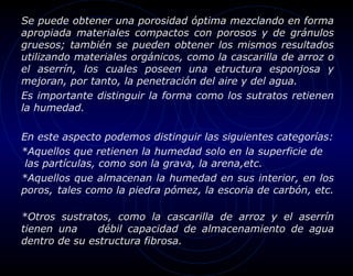 Se puede obtener una porosidad óptima mezclando en forma
apropiada materiales compactos con porosos y de gránulos
gruesos; también se pueden obtener los mismos resultados
utilizando materiales orgánicos, como la cascarilla de arroz o
el aserrín, los cuales poseen una etructura esponjosa y
mejoran, por tanto, la penetración del aire y del agua.
Es importante distinguir la forma como los sutratos retienen
la humedad.

En este aspecto podemos distinguir las siguientes categorías:
*Aquellos que retienen la humedad solo en la superficie de
 las partículas, como son la grava, la arena,etc.
*Aquellos que almacenan la humedad en sus interior, en los
poros, tales como la piedra pómez, la escoria de carbón, etc.

*Otros sustratos, como la cascarilla de arroz y el aserrín
tienen una     débil capacidad de almacenamiento de agua
dentro de su estructura fibrosa.
 