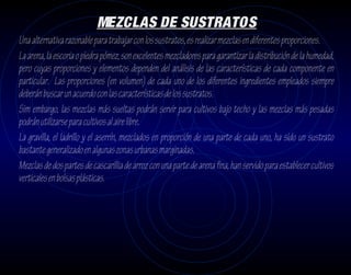 MEZCLAS DE SUSTRATOS
Una alternativa razonable para trabajar con los sustratos, es realizar mezclas en diferentes proporciones.
La arena, la escoria o piedra pómez, son excelentes mezcladores para garantizar la distribución de la humedad,
pero cuyas proporciones y elementos dependen del análisis de las características de cada componente en
particular. Las proporciones (en volumen) de cada uno de los diferentes ingredientes empleados siempre
deberán buscar un acuerdo con las características de los sustratos.
Sim embargo, las mezclas más sueltas podrán servir para cultivos bajo techo y las mezclas más pesadas
podrán utilizarse para cultivos al aire libre.
La gravilla, el ladrillo y el aserrín, mezclados en proporción de una parte de cada uno, ha sido un sustrato
bastante generalizado en algunas zonas urbanas marginadas.
Mezclas de dos partes de cascarillia de arroz con una parte de arena fina, han servido para establecer cultivos
verticales en bolsas plásticas.
 