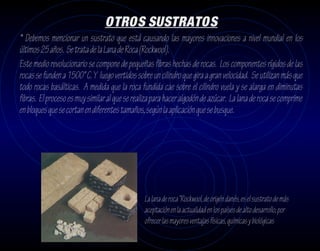 OTROS SUSTRATOS
* Debemos mencionar un sustrato que está causando las mayores innovaciones a nivel mundial en los
últimos 25 años. Se trata de la Lana de Roca (Rockwool).
Este medio revolucionario se compone de pequeñas fibras hechas de rocas. Los componentes rígidos de las
rocas se funden a 1500° C. Y luego vertidos sobre un cilindro que gira a gran velocidad. Se utilizan más que
todo rocas basálticas. A medida que la roca fundida cae sobre el cilindro vuela y se alarga en diminutas
fibras. El proceso es muy similar al que se realiza para hacer algodón de azúcar. La lana de roca se comprime
en bloques que se cortan en diferentes tamaños, según la aplicación que se busque.




                                                La lana de roca “Rockwool, de origén danés, es el sustrato de más
                                                aceptación en la actualidad en los países de alto desarrollo, por
                                                ofrecer las mayores ventajas físicas, químicas y biológicas
 