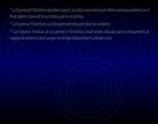 * La Espuma de Poliestileno expandido (Icopor), se utiliza como material de relleno casi exclusivamente con el
fin de aligerar el peso de los sustratos y de los recipientes.
* La Espuma de Polurietano, se utiliza generalmente para relizar los semilleros.
* Las Espumas Fenólicas, de uso general en floristerias, están siendo utilizadas para el enraizamiento de
esquejes de pompón y clavel, aunque son de baja utilización por su elevado costo.
 