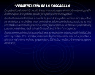 * FERMENTACIÓN DE LA CASCARILLA
Para poder utilizar eficazmente la cascarilla de arroz, es necesario proceder a fermentarla previamente, con el fin
de eliminar algunos de los problemas causados por lo granos de arroz enteros y partidos.
Durante el humedecimiento inicial de la cascarilla, los granos de arroz partidos reaccionan con el agua, esto es
que se hidrolizan, y sus almidones se van convirtiendo en azúcares como la glucosa, la cual a su vez se va
fermentando, con la consecuente producción de alcohol y ácido carbónico, que son fito-tóxicos por via radicular y
causan síntomas similares a los de la clorosis férrica (deficiencia de hierro Fe) en las plantas.
Durante la fermentación inicial de la cascarilla de arroz, que en condiciones de buena aireación (aerobias) dura
entre 15 y 20 días a 18° C., se produce un incremento del pH aproximadamente hasta 7.8, se presenta en la
solución un nivel creciente de glucosa que puede llegar a 200 mg./Lt., y se detecta la presencia de espuma y
emisión de CO2 .
 