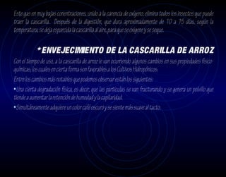 Este gas en muy bajas conentraciones, unido a la carencia de oxígeno, elimina todos los insectos que puede
traer la cascarilla. Después de la digestión, que dura aproximadamente de 10 a 15 días, según la
temperatura, se deja esparcida la cascarilla al aire, para que se oxigene y se seque.

            * ENVEJECIMIENTO DE LA CASCARILLA DE ARROZ
Con el tiempo de uso, a la cascarilla de arroz le van ocurriendo algunos cambios en sus propiedades físico-
químicas, los cuales en cierta forma son favorables a los Cultivos Hidropónicos.
Entre los cambios más notables que podemos observar están los siguientes:
•Una cierta degradación física, es decir, que las particulas se van fracturando y se genera un polvillo que
tiende a aumentar la retención de humedad y la capilaridad.
•Simultáneamente adquiere un color café oscuro y se siente más suave al tacto.
 