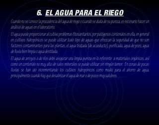 6. EL AGUA PARA EL RIEGO
Cuando no se conoce la procedencia del agua de riego o cuando se duda de su pureza, es necesario hacer un
análisis de aguas en el laboratorio.
El agua puede proporcionar al cultivo problemas fitosanitarios, por patógenos contenidos en ella, en general
en cultivos hidropónicos se puede utilizar todo tipo de aguas que ofrezcan la seguridad de que no son
factores contaminantes para las plantas, el agua tratada (de acueducto), purificada, agua de pozo, agua
de lluvia bien limpia o agua destilada.
El agua de arroyos o de ríos debe asegurar una limpia pureza en lo referente a materiales orgánicos, así
como un contenido no muy alto de sales minerales se puede utilizar sin ningún temor. En zonas de pocas
lluvias se han ido incrementando los cultivos hidropónicos como medio para el ahorro de agua,
principalmente cuando hay que desalinizar el agua de mar o de pozos muy salubres.
 