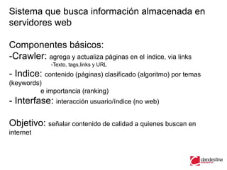 Sistema que busca información almacenada en
servidores web

Componentes básicos:
-Crawler: agrega y actualiza páginas en el índice, via links
             -Texto, tags,links y URL
- Indice: contenido (páginas) clasificado (algoritmo) por temas
(keywords)
          e importancia (ranking)
- Interfase: interacción usuario/índice (no web)

Objetivo: señalar contenido de calidad a quienes buscan en
internet
 